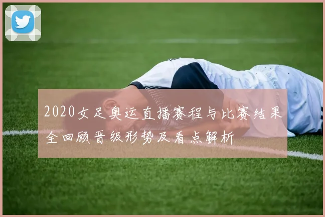 2020女足奥运直播赛程与比赛结果全回顾晋级形势及看点解析